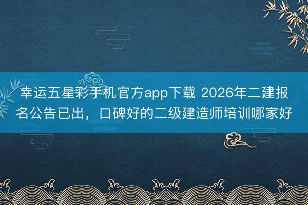 幸运五星彩手机官方app下载 2026年二建报名公告已出,口碑好的二级建造师培训哪家好