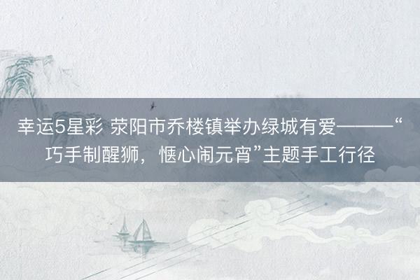 幸运5星彩 荥阳市乔楼镇举办绿城有爱———“巧手制醒狮，惬心闹元宵”主题手工行径