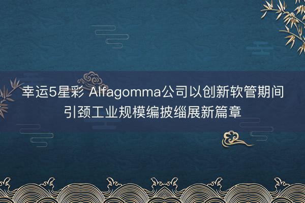 幸运5星彩 Alfagomma公司以创新软管期间引颈工业规模编披缁展新篇章