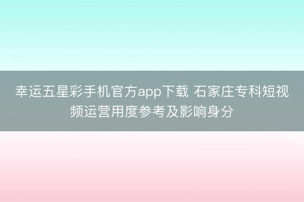 幸运五星彩手机官方app下载 石家庄专科短视频运营用度参考及影响身分