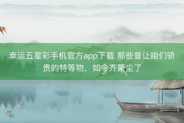 幸运五星彩手机官方app下载 那些曾让咱们骄贵的特等物，如今齐蒙尘了