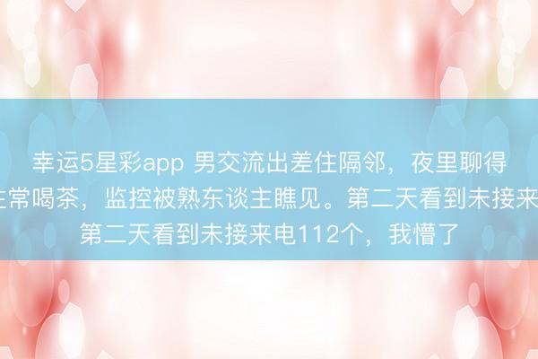 幸运5星彩app 男交流出差住隔邻，夜里聊得投缘。我穿寝衣往常喝茶，监控被熟东谈主瞧见。第二天看到未接来电112个，我懵了