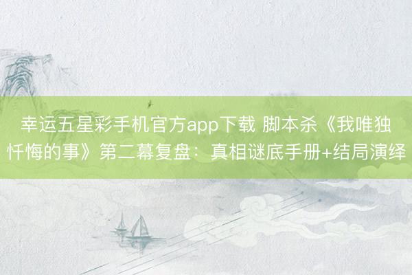 幸运五星彩手机官方app下载 脚本杀《我唯独忏悔的事》第二幕复盘：真相谜底手册+结局演绎