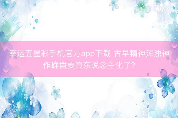 幸运五星彩手机官方app下载 古早精神浑浊神作确凿要真东说念主化了？