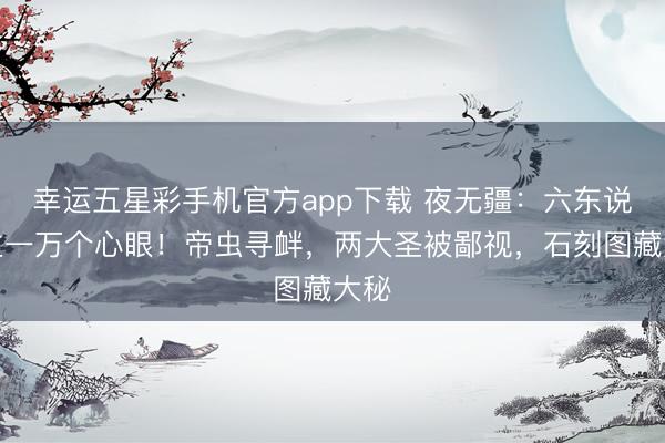幸运五星彩手机官方app下载 夜无疆：六东说念主一万个心眼！帝虫寻衅，两大圣被鄙视，石刻图藏大秘