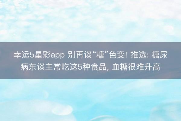 幸运5星彩app 别再谈“糖”色变! 推选: 糖尿病东谈主常吃这5种食品, 血糖很难升高
